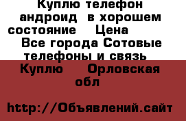 Куплю телефон андроид, в хорошем состояние  › Цена ­ 1 000 - Все города Сотовые телефоны и связь » Куплю   . Орловская обл.